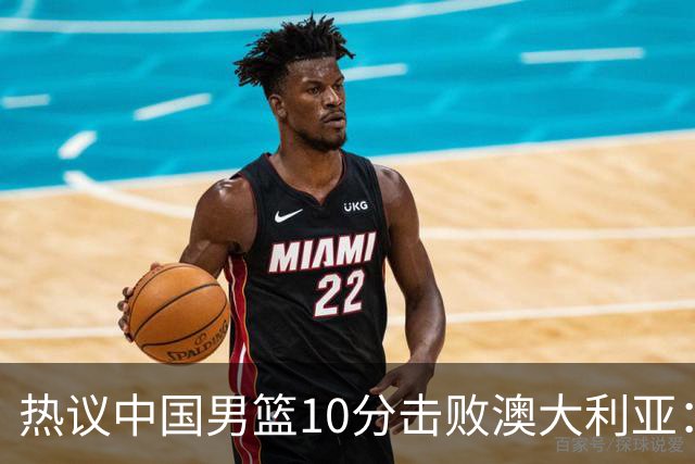 热议中国男篮10分击败澳大利亚：王俊杰崔永熙领衔锋线爆发引盛赞