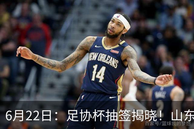 6月22日：足协杯抽签揭晓！山东泰山能否靠“神签”避开海港申花，逆袭卫冕？